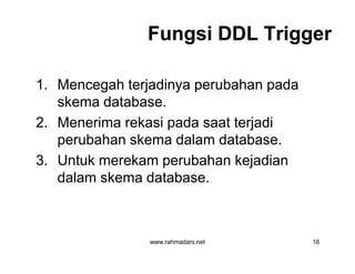 Fungsi DDL TriggerFungsi DDL Trigger
1. Mencegah terjadinya perubahan pada
skema database.
2. Menerima rekasi pada saat terjadi
perubahan skema dalam database.
3. Untuk merekam perubahan kejadian
dalam skema database.
www.rahmadani.net 16
1. Mencegah terjadinya perubahan pada
skema database.
2. Menerima rekasi pada saat terjadi
perubahan skema dalam database.
3. Untuk merekam perubahan kejadian
dalam skema database.
 