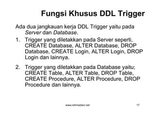 Fungsi Khusus DDL TriggerFungsi Khusus DDL Trigger
Ada dua jangkauan kerja DDL Trigger yaitu pada
Server dan Database.
1. Trigger yang diletakkan pada Server seperti,
CREATE Database, ALTER Database, DROP
Database, CREATE Login, ALTER Login, DROP
Login dan lainnya.
2. Trigger yang diletakkan pada Database yaitu;
CREATE Table, ALTER Table, DROP Table,
CREATE Procedure, ALTER Procedure, DROP
Procedure dan lainnya.
www.rahmadani.net 17
Ada dua jangkauan kerja DDL Trigger yaitu pada
Server dan Database.
1. Trigger yang diletakkan pada Server seperti,
CREATE Database, ALTER Database, DROP
Database, CREATE Login, ALTER Login, DROP
Login dan lainnya.
2. Trigger yang diletakkan pada Database yaitu;
CREATE Table, ALTER Table, DROP Table,
CREATE Procedure, ALTER Procedure, DROP
Procedure dan lainnya.
 
