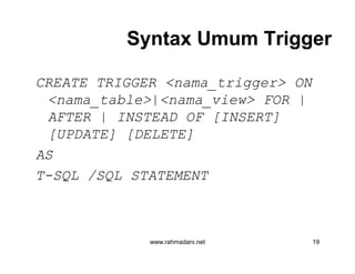 Syntax Umum TriggerSyntax Umum Trigger
CREATE TRIGGER <nama_trigger> ON
<nama_table>|<nama_view> FOR |
AFTER | INSTEAD OF [INSERT]
[UPDATE] [DELETE]
AS
T-SQL /SQL STATEMENT
www.rahmadani.net 19
CREATE TRIGGER <nama_trigger> ON
<nama_table>|<nama_view> FOR |
AFTER | INSTEAD OF [INSERT]
[UPDATE] [DELETE]
AS
T-SQL /SQL STATEMENT
 