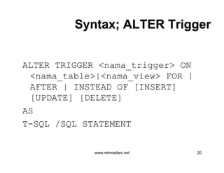 Syntax; ALTER TriggerSyntax; ALTER Trigger
ALTER TRIGGER <nama_trigger> ON
<nama_table>|<nama_view> FOR |
AFTER | INSTEAD OF [INSERT]
[UPDATE] [DELETE]
AS
T-SQL /SQL STATEMENT
www.rahmadani.net 20
ALTER TRIGGER <nama_trigger> ON
<nama_table>|<nama_view> FOR |
AFTER | INSTEAD OF [INSERT]
[UPDATE] [DELETE]
AS
T-SQL /SQL STATEMENT
 