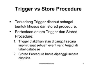 Trigger vs Store ProcedureTrigger vs Store Procedure
 Terkadang Trigger disebut sebagai
bentuk khusus dari stored procedure.
 Perbedaan antara Trigger dan Stored
Procedure:
1. Trigger diaktifkan atau dipanggil secara
implisit saat sebuah event yang terjadi di
tabel database
2. Stored Procedure harus dipanggil secara
eksplisit.
www.rahmadani.net 4
 Terkadang Trigger disebut sebagai
bentuk khusus dari stored procedure.
 Perbedaan antara Trigger dan Stored
Procedure:
1. Trigger diaktifkan atau dipanggil secara
implisit saat sebuah event yang terjadi di
tabel database
2. Stored Procedure harus dipanggil secara
eksplisit.
 