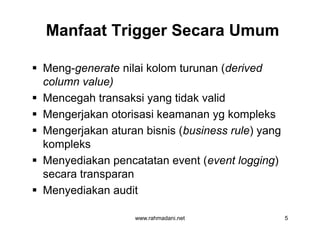 Manfaat Trigger Secara UmumManfaat Trigger Secara Umum
 Meng-generate nilai kolom turunan (derived
column value)
 Mencegah transaksi yang tidak valid
 Mengerjakan otorisasi keamanan yg kompleks
 Mengerjakan aturan bisnis (business rule) yang
kompleks
 Menyediakan pencatatan event (event logging)
secara transparan
 Menyediakan audit
www.rahmadani.net 5
 Meng-generate nilai kolom turunan (derived
column value)
 Mencegah transaksi yang tidak valid
 Mengerjakan otorisasi keamanan yg kompleks
 Mengerjakan aturan bisnis (business rule) yang
kompleks
 Menyediakan pencatatan event (event logging)
secara transparan
 Menyediakan audit
 