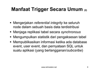 Manfaat Trigger Secara UmumManfaat Trigger Secara Umum (2)(2)
 Mengerjakan referential integrity ke seluruh
node dalam sebuah basis data terdistribusi
 Menjaga replikasi tabel secara synchronous
 Mengumpulkan statistik dari pengaksesan tabel
 Mempublikasikan informasi ketika ada database
event, user event, dan pernyataan SQL untuk
suatu aplikasi (yang berlangganan/subcsribe)
www.rahmadani.net 6
 Mengerjakan referential integrity ke seluruh
node dalam sebuah basis data terdistribusi
 Menjaga replikasi tabel secara synchronous
 Mengumpulkan statistik dari pengaksesan tabel
 Mempublikasikan informasi ketika ada database
event, user event, dan pernyataan SQL untuk
suatu aplikasi (yang berlangganan/subcsribe)
 