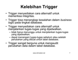 Kelebihan TriggerKelebihan Trigger
• Trigger menyediakan cara alternatif untuk
memeriksa integritas.
• Trigger bisa menangkap kesalahan dalam business
logic pada tingkat database.
• Trigger menyediakan cara alternatif untuk
menjalankan tugas-tugas yang dijadwalkan.
– tidak harus menunggu untuk menjalankan tugas-tugas
yang dijadwalkan.
– dapat menangani tugas-tugas sebelum atau setelah
perubahan yang dibuat untuk tabel database.
• Trigger sangat berguna untuk mengaudit
perubahan data dalam tabel database.
www.rahmadani.net 7
• Trigger menyediakan cara alternatif untuk
memeriksa integritas.
• Trigger bisa menangkap kesalahan dalam business
logic pada tingkat database.
• Trigger menyediakan cara alternatif untuk
menjalankan tugas-tugas yang dijadwalkan.
– tidak harus menunggu untuk menjalankan tugas-tugas
yang dijadwalkan.
– dapat menangani tugas-tugas sebelum atau setelah
perubahan yang dibuat untuk tabel database.
• Trigger sangat berguna untuk mengaudit
perubahan data dalam tabel database.
 