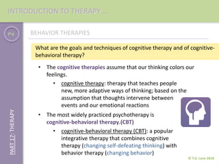 2
© T.G. Lane 2018
PART17:THERAPY
BEHAVIOR THERAPIES
• cognitive therapy: therapy that teaches people
new, more adaptive ways of thinking; based on the
assumption that thoughts intervene between
events and our emotional reactions
• The cognitive therapies assume that our thinking colors our
feelings.
What are the goals and techniques of cognitive therapy and of cognitive-
behavioral therapy?
• The most widely practiced psychotherapy is
cognitive-behavioral therapy.(CBT)
• cognitive-behavioral therapy (CBT): a popular
integrative therapy that combines cognitive
therapy (changing self-defeating thinking) with
behavior therapy (changing behavior)
INTRODUCTION TO THERAPY …
 