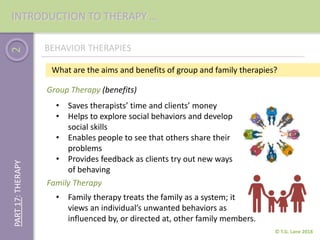 2
© T.G. Lane 2018
PART17:THERAPY
BEHAVIOR THERAPIES
• Saves therapists’ time and clients’ money
• Helps to explore social behaviors and develop
social skills
• Enables people to see that others share their
problems
• Provides feedback as clients try out new ways
of behaving
Group Therapy (benefits)
• Family therapy treats the family as a system; it
views an individual’s unwanted behaviors as
influenced by, or directed at, other family members.
What are the aims and benefits of group and family therapies?
Family Therapy
INTRODUCTION TO THERAPY …
 