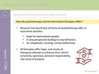 2
© T.G. Lane 2018
PART17:THERAPYEVALUATING PSYCHOTHERAPIES
• Research has found that all forms of psychotherapy offer at
least three benefits:
HOW DO PSYCHOTHERAPIES HELP PEOPLE?
• Hope for demoralized people.
• A new perspective leading to new behaviors.
• An empathetic, trusting, caring relationship.
How do psychotherapy and the biomedical therapies differ?
• All therapies offer hope, and nearly all
therapists attempt to enhance their clients’
sensitivity, openness, personal responsibility,
and sense of purpose
 
