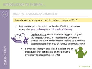 1
How do psychotherapy and the biomedical therapies differ?
• Modern Western therapies can be classified into two main
categories, psychotherapy and biomedical therapy.
© T.G. Lane 2018
PART17:THERAPY
• psychotherapy: treatment involving psychological
techniques; consists of interactions between a
trained therapist and someone seeking to overcome
psychological difficulties or achieve personal growth
INTRODUCTION TO THERAPY …
TREATING PSYCHOLOGICAL DISORDERS
• biomedical therapy: prescribed medications or
procedures that act directly on the person’s
physiology (biological treatments)
 