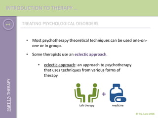1
• Most psychotherapy theoretical techniques can be used one-on-
one or in groups.
© T.G. Lane 2018
PART17:THERAPYINTRODUCTION TO THERAPY …
TREATING PSYCHOLOGICAL DISORDERS
• eclectic approach: an approach to psychotherapy
that uses techniques from various forms of
therapy
• Some therapists use an eclectic approach.
+
talk therapy medicine
 