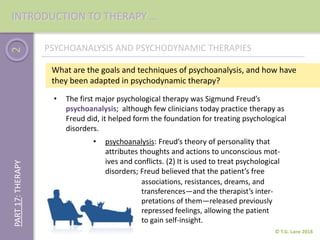 2
© T.G. Lane 2018
PART17:THERAPY
• The first major psychological therapy was Sigmund Freud’s
psychoanalysis; although few clinicians today practice therapy as
Freud did, it helped form the foundation for treating psychological
disorders.
PSYCHOANALYSIS AND PSYCHODYNAMIC THERAPIES
What are the goals and techniques of psychoanalysis, and how have
they been adapted in psychodynamic therapy?
• psychoanalysis: Freud’s theory of personality that
attributes thoughts and actions to unconscious mot-
ives and conflicts. (2) It is used to treat psychological
disorders; Freud believed that the patient’s free
associations, resistances, dreams, and
transferences—and the therapist’s inter-
pretations of them—released previously
repressed feelings, allowing the patient
to gain self-insight.
INTRODUCTION TO THERAPY …
 