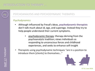 2
© T.G. Lane 2018
PART17:THERAPY
Psychodynamics
PSYCHOANALYSIS AND PSYCHODYNAMIC THERAPIES
• psychodynamic therapy: therapy deriving from the
psychoanalytic tradition; views individuals as
responding to unconscious forces and childhood
experiences, and seeks to enhance self-insight
• Although influenced by Freud’s ideas, psychodynamic therapists
don’t talk much about id, ego, and superego. Instead they try to
help people understand their current symptoms.
• Therapists using psychodynamic techniques “are in a position to
introduce them [clients] to themselves…”
INTRODUCTION TO THERAPY …
 