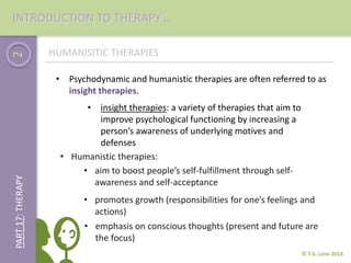 2
© T.G. Lane 2018
PART17:THERAPY
HUMANISITIC THERAPIES
• insight therapies: a variety of therapies that aim to
improve psychological functioning by increasing a
person’s awareness of underlying motives and
defenses
• Psychodynamic and humanistic therapies are often referred to as
insight therapies.
• Humanistic therapies:
• aim to boost people’s self-fulfillment through self-
awareness and self-acceptance
• promotes growth (responsibilities for one’s feelings and
actions)
• emphasis on conscious thoughts (present and future are
the focus)
INTRODUCTION TO THERAPY …
 
