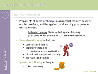 2
© T.G. Lane 2018
PART17:THERAPY
BEHAVIOR THERAPIES
• behavior therapy: therapy that applies learning
principles to the elimination of unwanted behaviors
• Proponents of behavior therapies assume that problem behaviors
are the problems, and the application of learning principles can
eliminate them.
• classical conditioning techniques:
• counterconditioning
• exposure therapies
• systematic desensitization
• virtual reality exposure therapy
• aversive conditioning
• operant conditioning technique:
• token economy
INTRODUCTION TO THERAPY …
 