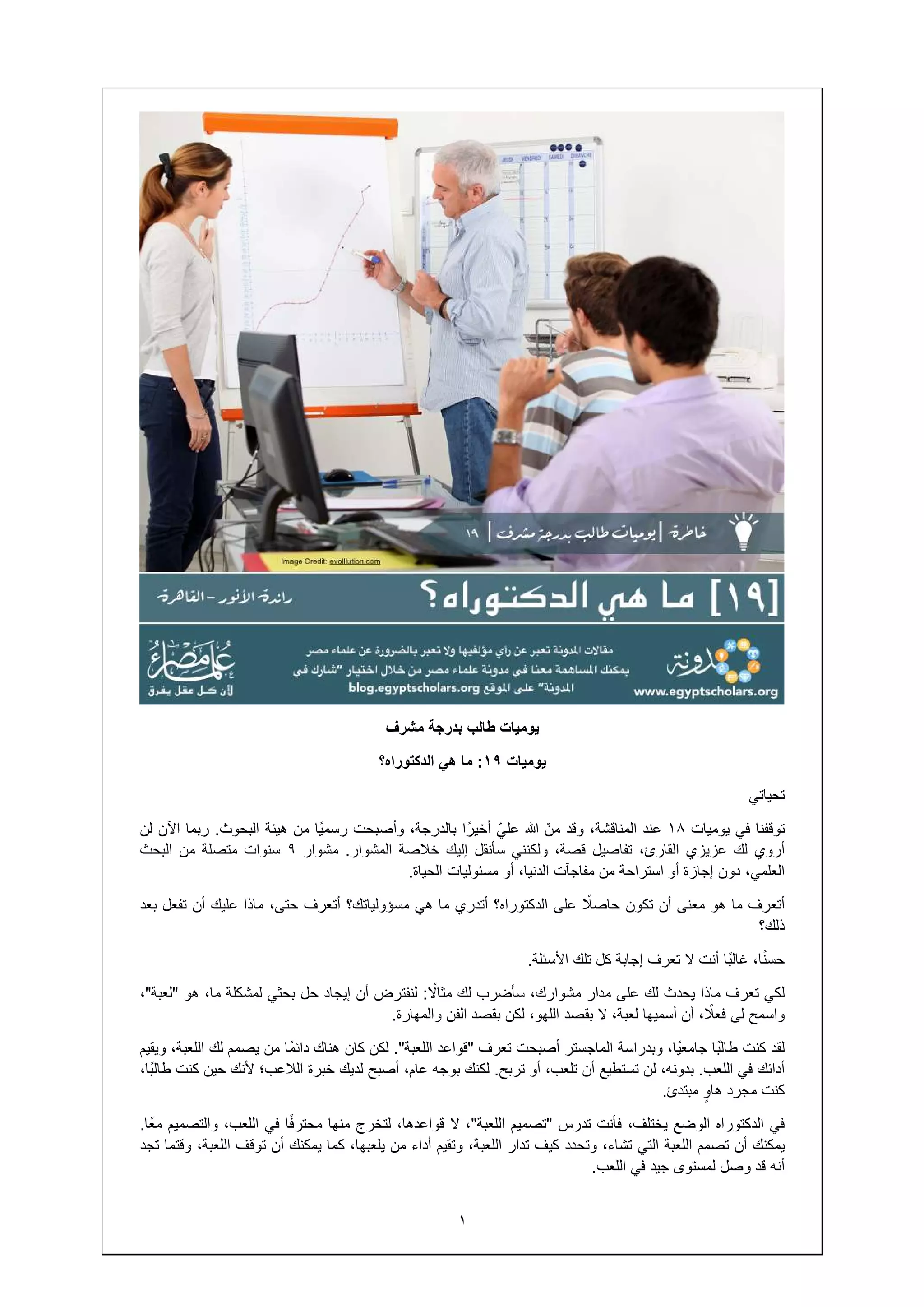 ‫ًا‬‫ي‬‫رسم‬‫من‬‫ھيئة‬‫البحوث‬.‫ربما‬‫اآلن‬‫لن‬
‫مشوار‬٩‫سنوات‬‫متصلة‬‫من‬‫البحث‬
‫أتعرف‬،‫حتى‬‫ماذا‬‫عليك‬‫أن‬‫تفعل‬‫بعد‬
‫إيجاد‬‫حل‬‫بحثي‬‫لمشكلة‬،‫ما‬‫ھو‬"‫لعبة‬"،
‫ھناك‬‫ًا‬‫م‬‫دائ‬‫من‬‫يصمم‬‫لك‬،‫اللعبة‬‫ويقيم‬
‫خبرة‬‫الالعب؛‬‫ألنك‬‫حين‬‫كنت‬،‫ًا‬‫ب‬‫طال‬
‫منھا‬‫ا‬ً‫ف‬‫محتر‬‫في‬،‫اللعب‬‫والتصميم‬‫ًا‬‫ع‬‫م‬.
‫كما‬‫يمكنك‬‫أن‬‫توقف‬،‫اللعبة‬‫وقتما‬‫تجد‬
١
‫مشرف‬ ‫بدرجة‬ ‫طالب‬ ‫يوميات‬
‫يوميات‬١٩:‫ھي‬ ‫ما‬‫الدكتوراه؟‬
١٨‫عند‬،‫المناقشة‬‫وقد‬ّ‫من‬ّ‫علي‬‫ا‬ً‫أخير‬،‫بالدرجة‬‫وأصبحت‬‫ًا‬‫ي‬‫رسم‬
،‫القارئ‬‫تفاصيل‬،‫قصة‬‫ولكنني‬‫سأنقل‬‫إليك‬‫خالصة‬‫المشوار‬.‫مشوار‬
‫أو‬‫استراحة‬‫من‬‫مفاجآت‬،‫الدنيا‬‫أو‬‫مسئوليات‬‫الحياة‬.
‫أن‬‫تكون‬ً‫حاصال‬‫على‬‫الدكتوراه؟‬‫أتدري‬‫ما‬‫ھي‬‫مسؤولياتك؟‬‫أتعرف‬
‫تعرف‬‫إجابة‬‫كل‬‫تلك‬‫األسئلة‬.
‫يحدث‬‫لك‬‫على‬‫مدار‬،‫مشوارك‬‫سأضرب‬‫لك‬ً‫مثاال‬:‫لنفترض‬‫أن‬‫إيجاد‬
‫أسميھا‬،‫لعبة‬‫ال‬‫بقصد‬،‫اللھو‬‫لكن‬‫بقصد‬‫الفن‬‫والمھارة‬.
،‫ًا‬‫ي‬‫جامع‬‫وبدراسة‬‫الماجستر‬‫أصبحت‬‫تعرف‬"‫قواعد‬‫اللعبة‬."‫لكن‬‫كان‬‫ھناك‬
،‫بدونه‬‫لن‬‫تستطيع‬‫أن‬،‫تلعب‬‫أو‬‫تربح‬.‫لكنك‬‫بوجه‬،‫عام‬‫أصبح‬‫لديك‬‫خبرة‬
‫مبتدئ‬.
،‫يختلف‬‫فأنت‬‫تدرس‬"‫تصميم‬‫اللعبة‬"،‫ال‬،‫قواعدھا‬‫لتخرج‬‫منھا‬
‫اللعبة‬‫التي‬،‫تشاء‬‫وتحدد‬‫كيف‬‫تدار‬،‫اللعبة‬‫وتقيم‬‫أداء‬‫من‬،‫يلعبھا‬‫كما‬
‫جيد‬‫في‬‫اللعب‬.
‫تحياتي‬
‫توقفنا‬‫في‬‫يوميات‬١٨
‫أروي‬‫لك‬‫عزيزي‬،‫القارئ‬
،‫العلمي‬‫دون‬‫إجازة‬‫أو‬
‫أتعرف‬‫ما‬‫ھو‬‫معنى‬‫أن‬
‫ذلك؟‬
،‫ا‬ً‫ن‬‫حس‬‫ًا‬‫ب‬‫غال‬‫أنت‬‫ال‬‫تعرف‬
‫لكي‬‫تعرف‬‫ماذا‬‫يحدث‬
‫واسمح‬‫لى‬، ً‫فعال‬‫أن‬‫أسميھا‬
‫لقد‬‫كنت‬‫ًا‬‫ب‬‫طال‬،‫ًا‬‫ي‬‫جامع‬
‫أدائك‬‫في‬‫اللعب‬.،‫بدونه‬
‫كنت‬‫مجرد‬ٍ‫ھاو‬‫مبتدئ‬
‫في‬‫الدكتوراه‬‫الوضع‬
‫يمكنك‬‫أن‬‫تصمم‬‫اللعبة‬
‫أنه‬‫قد‬‫وصل‬‫لمستوى‬
 