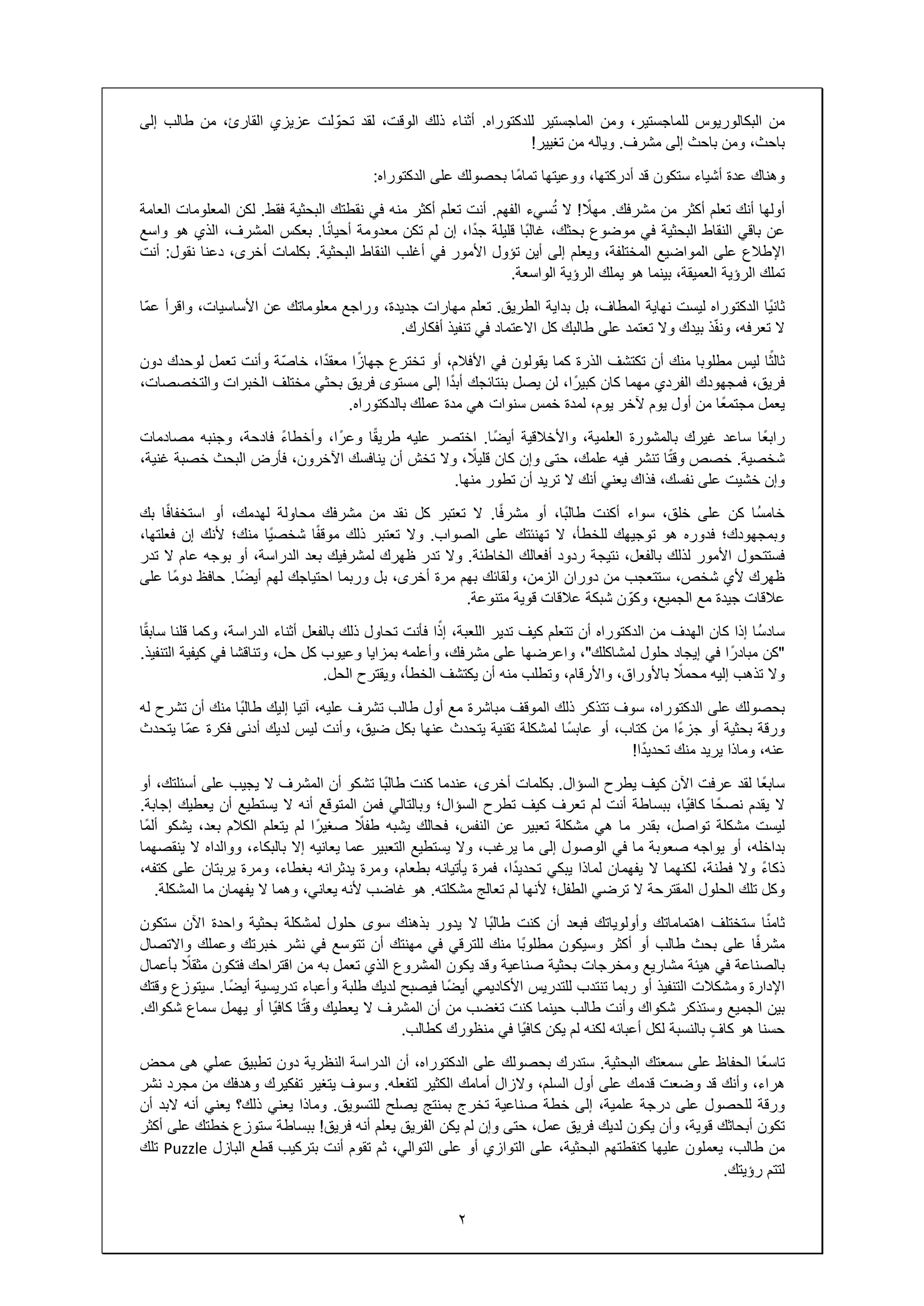 ٢
‫من‬‫البكالوريوس‬،‫للماجستير‬‫ومن‬‫الماجستير‬‫للدكتوراه‬.‫أثناء‬‫ذلك‬،‫الوقت‬‫لقد‬‫لت‬ ّ‫تحو‬‫عزيزي‬،‫القارئ‬‫من‬‫طالب‬‫إلى‬
،‫باحث‬‫ومن‬‫باحث‬‫إلى‬‫مشرف‬.‫وياله‬‫من‬‫تغيير‬!
‫وھناك‬‫عدة‬‫أشياء‬‫ستكون‬‫قد‬،‫أدركتھا‬‫ووعيتھا‬‫ًا‬‫م‬‫تما‬‫بحصولك‬‫على‬‫الدكتوراه‬:
‫أولھا‬‫أنك‬‫تعلم‬‫أكثر‬‫من‬‫مشرفك‬.ً‫مھال‬!‫ال‬‫سيء‬ُ‫ت‬‫الفھم‬.‫أنت‬‫تعلم‬‫أكثر‬‫منه‬‫في‬‫نقطتك‬‫البحثية‬‫فقط‬.‫لكن‬‫المعلومات‬‫العامة‬
‫عن‬‫باقي‬‫النقاط‬‫البحثية‬‫في‬‫موضوع‬،‫بحثك‬‫ًا‬‫ب‬‫غال‬‫قليلة‬،‫ا‬ً‫د‬‫ج‬‫إن‬‫لم‬‫تكن‬‫معدومة‬‫ا‬ً‫ن‬‫أحيا‬.‫بعكس‬،‫المشرف‬‫الذي‬‫ھو‬‫واسع‬
‫اإلطالع‬‫على‬‫المواضيع‬،‫المختلفة‬‫ويعلم‬‫إلى‬‫أين‬‫تؤول‬‫األمور‬‫في‬‫أغلب‬‫النقاط‬‫البحثية‬.‫بكلمات‬،‫أخرى‬‫دعنا‬‫نقول‬:‫أنت‬
‫تملك‬‫الرؤية‬،‫العميقة‬‫بينما‬‫ھو‬‫يملك‬‫الرؤية‬‫الواسعة‬.
‫ًا‬‫ي‬‫ثان‬‫الدكتوراه‬‫ليست‬‫نھاية‬،‫المطاف‬‫بل‬‫بداية‬‫الطريق‬.‫تعلم‬‫مھارات‬،‫جديدة‬‫وراجع‬‫معلوماتك‬‫عن‬،‫األساسيات‬‫واقرأ‬‫ّا‬‫م‬‫ع‬
‫ال‬،‫تعرفه‬‫ذ‬ّ‫ف‬‫ون‬‫بيدك‬‫وال‬‫تعتمد‬‫على‬‫طالبك‬‫كل‬‫االعتماد‬‫في‬‫تنفيذ‬‫أفكارك‬.
‫ا‬ً‫ثالث‬‫ليس‬‫مطلوبا‬‫منك‬‫أن‬‫تكتشف‬‫الذرة‬‫كما‬‫يقولون‬‫في‬،‫األفالم‬‫أو‬‫تخترع‬‫ا‬ً‫جھاز‬،‫ا‬ً‫د‬‫معق‬‫ّة‬‫ص‬‫خا‬‫وأنت‬‫تعمل‬‫لوحدك‬‫دون‬
،‫فريق‬‫فمجھودك‬‫الفردي‬‫مھما‬‫كان‬،‫ا‬ً‫كبير‬‫لن‬‫يصل‬‫بنتائجك‬‫ا‬ً‫د‬‫أب‬‫إلى‬‫مستوى‬‫فريق‬‫بحثي‬‫مختلف‬‫الخبرات‬،‫والتخصصات‬
‫يعمل‬‫ًا‬‫ع‬‫مجتم‬‫من‬‫أول‬‫يوم‬‫آلخر‬،‫يوم‬‫لمدة‬‫خمس‬‫سنوات‬‫ھي‬‫مدة‬‫عملك‬‫بالدكتوراه‬.
‫ًا‬‫ع‬‫راب‬‫ساعد‬‫غيرك‬‫بالمشورة‬،‫العلمية‬‫واألخالقية‬‫ًا‬‫ض‬‫أي‬.‫اختصر‬‫عليه‬‫ا‬ً‫ق‬‫طري‬،‫ا‬ً‫وعر‬ً‫ء‬‫وأخطا‬،‫فادحة‬‫وجنبه‬‫مصادمات‬
‫شخصية‬.‫خصص‬‫ا‬ً‫ت‬‫وق‬‫تنشر‬‫فيه‬،‫علمك‬‫حتى‬‫وإن‬‫كان‬، ً‫قليال‬‫وال‬‫تخش‬‫أن‬‫ينافسك‬،‫اآلخرون‬‫فأرض‬‫البحث‬‫خصبة‬،‫غنية‬
‫وإن‬‫خشيت‬‫على‬،‫نفسك‬‫فذاك‬‫يعني‬‫أنك‬‫ال‬‫تريد‬‫أن‬‫تطور‬‫منھا‬.
‫ُا‬‫س‬‫خام‬‫كن‬‫على‬،‫خلق‬‫سواء‬‫أكنت‬،‫ًا‬‫ب‬‫طال‬‫أو‬‫ا‬ً‫ف‬‫مشر‬.‫ال‬‫تعتبر‬‫كل‬‫نقد‬‫من‬‫مشرفك‬‫محاولة‬،‫لھدمك‬‫أو‬‫ا‬ً‫ف‬‫استخفا‬‫بك‬
‫وبمجھودك؛‬‫فدوره‬‫ھو‬‫توجيھك‬،‫للخطأ‬‫ال‬‫تھنئتك‬‫على‬‫الصواب‬.‫وال‬‫تعتبر‬‫ذلك‬‫ا‬ً‫ف‬‫موق‬‫ًا‬‫ي‬‫شخص‬‫منك؛‬‫ألنك‬‫إن‬،‫فعلتھا‬
‫فستتحول‬‫األمور‬‫لذلك‬،‫بالفعل‬‫نتيجة‬‫ردود‬‫أفعالك‬‫الخاطئة‬.‫وال‬‫تدر‬‫ظھرك‬‫لمشرفيك‬‫بعد‬،‫الدراسة‬‫أو‬‫بوجه‬‫عام‬‫ال‬‫تدر‬
‫ظھرك‬‫ألي‬،‫شخص‬‫ستتعجب‬‫من‬‫دوران‬،‫الزمن‬‫ولقائك‬‫بھم‬‫مرة‬،‫أخرى‬‫بل‬‫وربما‬‫احتياجك‬‫لھم‬‫ًا‬‫ض‬‫أي‬.‫حافظ‬‫ًا‬‫م‬‫دو‬‫على‬
‫عالقات‬‫جيدة‬‫مع‬،‫الجميع‬‫ن‬ ّ‫وكو‬‫شبكة‬‫عالقات‬‫قوية‬‫متنوعة‬.
‫ُا‬‫س‬‫ساد‬‫إذا‬‫كان‬‫الھدف‬‫من‬‫الدكتوراه‬‫أن‬‫تتعلم‬‫كيف‬‫تدير‬،‫اللعبة‬‫ا‬ً‫إذ‬‫فأنت‬‫تحاول‬‫ذلك‬‫بالفعل‬‫أثناء‬،‫الدراسة‬‫وكما‬‫قلنا‬‫ا‬ً‫ق‬‫ساب‬
"‫كن‬‫ا‬ً‫مبادر‬‫في‬‫إيجاد‬‫حلول‬‫لمشاكلك‬"،‫واعرضھا‬‫على‬،‫مشرفك‬‫وأعلمه‬‫بمزايا‬‫وعيوب‬‫كل‬،‫حل‬‫وتناقشا‬‫في‬‫كيفية‬‫التنفيذ‬.
‫وال‬‫تذھب‬‫إليه‬ً‫محمال‬،‫باألوراق‬،‫واألرقام‬‫وتطلب‬‫منه‬‫أن‬‫يكتشف‬،‫الخطأ‬‫ويقترح‬‫الحل‬.
‫بحصولك‬‫على‬،‫الدكتوراه‬‫سوف‬‫تتذكر‬‫ذلك‬‫الموقف‬‫مباشرة‬‫مع‬‫أول‬‫طالب‬‫تشرف‬،‫عليه‬‫آتيا‬‫إليك‬‫ًا‬‫ب‬‫طال‬‫منك‬‫أن‬‫تشرح‬‫له‬
‫ورقة‬‫بحثية‬‫أو‬‫ًا‬‫ء‬‫جز‬‫من‬،‫كتاب‬‫أو‬‫ًا‬‫س‬‫عاب‬‫لمشكلة‬‫تقنية‬‫يتحدث‬‫عنھا‬‫بكل‬،‫ضيق‬‫وأنت‬‫ليس‬‫لديك‬‫أدنى‬‫فكرة‬‫ّا‬‫م‬‫ع‬‫يتحدث‬
،‫عنه‬‫وماذا‬‫يريد‬‫منك‬‫ا‬ً‫د‬‫تحدي‬!
‫ًا‬‫ع‬‫ساب‬‫لقد‬‫عرفت‬‫اآلن‬‫كيف‬‫يطرح‬‫السؤال‬.‫بكلمات‬،‫أخرى‬‫عندما‬‫كنت‬‫ًا‬‫ب‬‫طال‬‫تشكو‬‫أن‬‫المشرف‬‫ال‬‫يجيب‬‫على‬،‫أسئلتك‬‫أو‬
‫ال‬‫يقدم‬‫ا‬ً‫نصح‬،‫ًا‬‫ي‬‫كاف‬‫ببساطة‬‫أنت‬‫لم‬‫تعرف‬‫كيف‬‫تطرح‬‫السؤال؛‬‫وبالتالي‬‫فمن‬‫المتوقع‬‫أنه‬‫ال‬‫يستطيع‬‫أن‬‫يعطيك‬‫إجابة‬.
‫ليست‬‫مشكلة‬،‫تواصل‬‫بقدر‬‫ما‬‫ھي‬‫مشكلة‬‫تعبير‬‫عن‬،‫النفس‬‫فحالك‬‫يشبه‬ً‫طفال‬‫ا‬ً‫صغير‬‫لم‬‫يتعلم‬‫الكالم‬،‫بعد‬‫يشكو‬‫ًا‬‫م‬‫أل‬
،‫بداخله‬‫أو‬‫يواجه‬‫صعوبة‬‫ما‬‫في‬‫الوصول‬‫إلى‬‫ما‬،‫يرغب‬‫وال‬‫يستطيع‬‫التعبير‬‫عما‬‫يعانيه‬‫إال‬،‫بالبكاء‬‫ووالداه‬‫ال‬‫ينقصھما‬
ً‫ء‬‫ذكا‬‫وال‬،‫فطنة‬‫لكنھما‬‫ال‬‫يفھمان‬‫لماذا‬‫يبكي‬،‫ا‬ً‫د‬‫تحدي‬‫فمرة‬‫يأتيانه‬،‫بطعام‬‫ومرة‬‫يدثرانه‬،‫بغطاء‬‫ومرة‬‫يربتان‬‫على‬،‫كتفه‬
‫وكل‬‫تلك‬‫الحلول‬‫المقترحة‬‫ال‬‫ترضي‬‫الطفل؛‬‫ألنھا‬‫لم‬‫تعالج‬‫مشكلته‬.‫ھو‬‫غاضب‬‫ألنه‬،‫يعاني‬‫وھما‬‫ال‬‫يفھمان‬‫ما‬‫المشكلة‬.
‫ا‬ً‫ن‬‫ثام‬‫ستختلف‬‫اھتماماتك‬‫وأولوياتك‬‫فبعد‬‫أن‬‫كنت‬‫ًا‬‫ب‬‫طال‬‫ال‬‫يدور‬‫بذھنك‬‫سوى‬‫حلول‬‫لمشكلة‬‫بحثية‬‫واحدة‬‫اآلن‬‫ستكون‬
‫ا‬ً‫ف‬‫مشر‬‫على‬‫بحث‬‫طالب‬‫أو‬‫أكثر‬‫وسيكون‬‫ًا‬‫ب‬‫مطلو‬‫منك‬‫للترقي‬‫في‬‫مھنتك‬‫أن‬‫تتوسع‬‫في‬‫نشر‬‫خبرتك‬‫وعملك‬‫واالتصال‬
‫بالصناعة‬‫في‬‫ھيئة‬‫مشاريع‬‫ومخرجات‬‫بحثية‬‫صناعية‬‫وقد‬‫يكون‬‫المشروع‬‫الذي‬‫تعمل‬‫به‬‫من‬‫اقتراحك‬‫فتكون‬ً‫مثقال‬‫بأعمال‬
‫اإلدارة‬‫ومشكالت‬‫التنفيذ‬‫أو‬‫ربما‬‫تنتدب‬‫للتدريس‬‫األكاديمي‬‫ًا‬‫ض‬‫أي‬‫فيصبح‬‫لديك‬‫طلبة‬‫وأعباء‬‫تدريسية‬‫ًا‬‫ض‬‫أي‬.‫سيتوزع‬‫وقتك‬
‫بين‬‫الجميع‬‫وستذكر‬‫شكواك‬‫وأنت‬‫طالب‬‫حينما‬‫كنت‬‫تغضب‬‫من‬‫أن‬‫المشرف‬‫ال‬‫يعطيك‬‫ا‬ً‫ت‬‫وق‬‫ًا‬‫ي‬‫كاف‬‫أو‬‫يھمل‬‫سماع‬‫شكواك‬.
‫حسنا‬‫ھو‬ٍ‫ف‬‫كا‬‫بالنسبة‬‫لكل‬‫أعبائه‬‫لكنه‬‫لم‬‫يكن‬‫ًا‬‫ي‬‫كاف‬‫في‬‫منظورك‬‫كطالب‬.
‫ًا‬‫ع‬‫تاس‬‫الحفاظ‬‫على‬‫سمعتك‬‫البحثية‬.‫ستدرك‬‫بحصولك‬‫على‬،‫الدكتوراه‬‫أن‬‫الدراسة‬‫النظرية‬‫دون‬‫تطبيق‬‫عملي‬‫ھى‬‫محض‬
،‫ھراء‬‫وأنك‬‫قد‬‫وضعت‬‫قدمك‬‫على‬‫أول‬،‫السلم‬‫والزال‬‫أمامك‬‫الكثير‬‫لتفعله‬.‫وسوف‬‫يتغير‬‫تفكيرك‬‫وھدفك‬‫من‬‫مجرد‬‫نشر‬
‫ورقة‬‫للحصول‬‫على‬‫درجة‬،‫علمية‬‫إلى‬‫خطة‬‫صناعية‬‫تخرج‬‫بمنتج‬‫يصلح‬‫للتسويق‬.‫وماذا‬‫يعني‬‫ذلك؟‬‫يعني‬‫أنه‬‫البد‬‫أن‬
‫تكون‬‫أبحاثك‬،‫قوية‬‫وأن‬‫يكون‬‫لديك‬‫فريق‬،‫عمل‬‫حتى‬‫وإن‬‫لم‬‫يكن‬‫الفريق‬‫يعلم‬‫أنه‬‫فريق‬!‫ببساطة‬‫ستوزع‬‫خطتك‬‫على‬‫أكثر‬
‫من‬،‫طالب‬‫يعملون‬‫عليھا‬‫كنقطتھم‬،‫البحثية‬‫على‬‫التوازي‬‫أو‬‫على‬،‫التوالي‬‫ثم‬‫تقوم‬‫أنت‬‫بتركيب‬‫قطع‬‫البازل‬Puzzle‫تلك‬
‫لتتم‬‫رؤيتك‬.
 