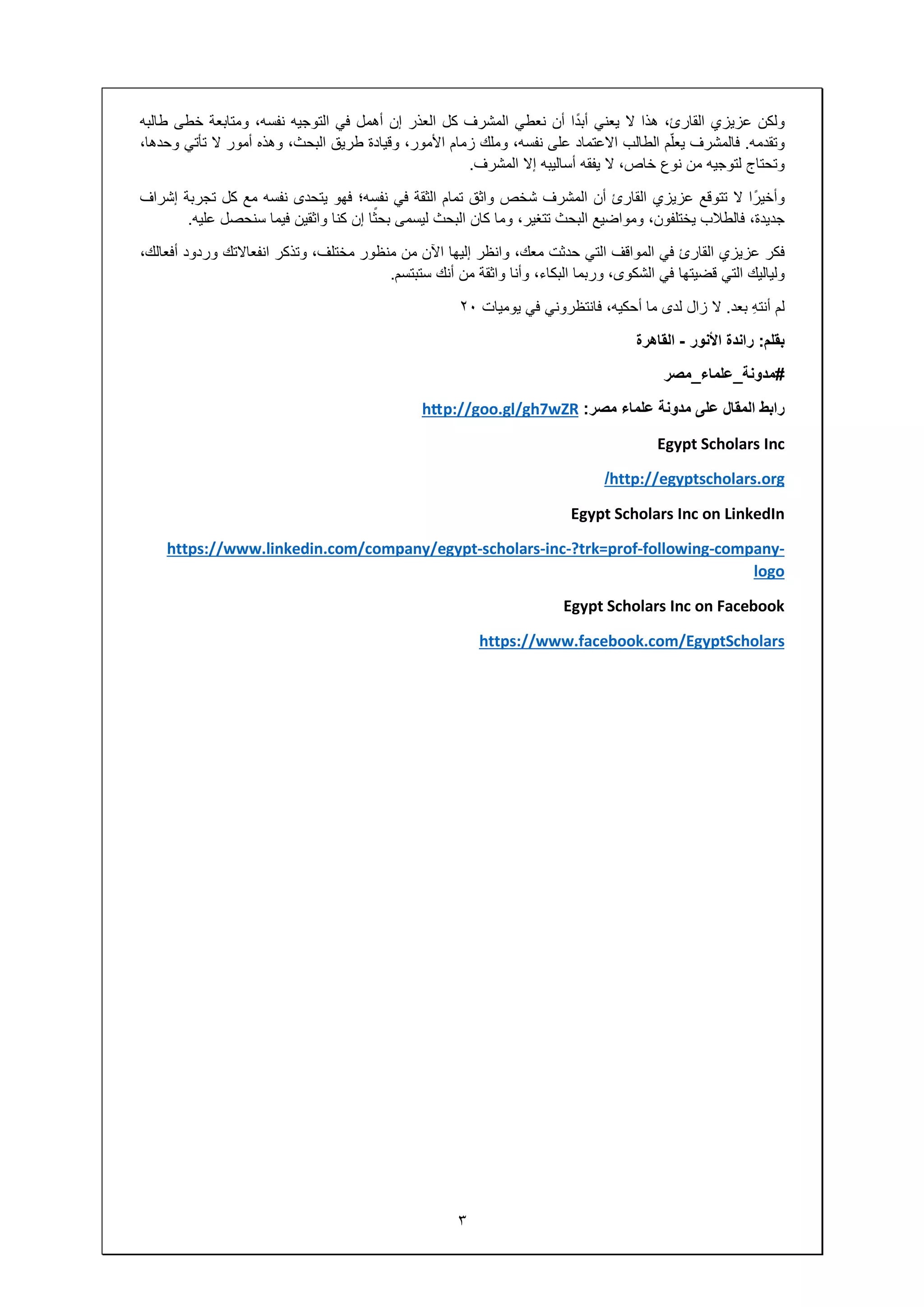 ٣
‫ولكن‬‫عزيزي‬،‫القارئ‬‫ھذا‬‫ال‬‫يعني‬‫ا‬ً‫د‬‫أب‬‫أن‬‫نعطي‬‫المشرف‬‫كل‬‫العذر‬‫إن‬‫أھمل‬‫في‬‫التوجيه‬،‫نفسه‬‫ومتابعة‬‫خطى‬‫طالبه‬
‫وتقدمه‬.‫فالمشرف‬‫م‬ّ‫ل‬‫يع‬‫الطالب‬‫االعتماد‬‫على‬،‫نفسه‬‫وملك‬‫زمام‬،‫األمور‬‫وقيادة‬‫طريق‬،‫البحث‬‫وھذه‬‫أمور‬‫ال‬‫تأتي‬،‫وحدھا‬
‫وتحتاج‬‫لتوجيه‬‫من‬‫نوع‬،‫خاص‬‫ال‬‫يفقه‬‫أساليبه‬‫إال‬‫المشرف‬.
‫ا‬ً‫وأخير‬‫ال‬‫تتوقع‬‫عزيزي‬‫القارئ‬‫أن‬‫المشرف‬‫شخص‬‫واثق‬‫تمام‬‫الثقة‬‫في‬‫نفسه؛‬‫فھو‬‫يتحدى‬‫نفسه‬‫مع‬‫كل‬‫تجربة‬‫إشراف‬
،‫جديدة‬‫فالطالب‬،‫يختلفون‬‫ومواضيع‬‫البحث‬،‫تتغير‬‫وما‬‫كان‬‫البحث‬‫ليسمى‬‫ا‬ً‫بحث‬‫إن‬‫كنا‬‫واثقين‬‫فيما‬‫سنحصل‬‫عليه‬.
‫فكر‬‫عزيزي‬‫القارئ‬‫في‬‫المواقف‬‫التي‬‫حدثت‬،‫معك‬‫وانظر‬‫إليھا‬‫اآلن‬‫من‬‫منظور‬،‫مختلف‬‫وتذكر‬‫انفعاالتك‬‫وردود‬،‫أفعالك‬
‫ولياليك‬‫التي‬‫قضيتھا‬‫في‬،‫الشكوى‬‫وربما‬،‫البكاء‬‫وأنا‬‫واثقة‬‫من‬‫أنك‬‫ستبتسم‬.
‫لم‬ِ‫ه‬‫أنت‬‫بعد‬.‫ال‬‫زال‬‫لدى‬‫ما‬،‫أحكيه‬‫فانتظروني‬‫في‬‫يوميات‬٢٠
‫بقلم‬:‫راندة‬‫األنور‬-‫القاھرة‬
#‫مدونة‬_‫علماء‬_‫مصر‬
‫رابط‬‫المقال‬‫على‬‫مدونة‬‫علماء‬‫مصر‬:hƩp://goo.gl/gh7wZR
Egypt Scholars Inc
http://egyptscholars.org/
Egypt Scholars Inc on LinkedIn
-company-following-?trk=prof-inc-scholars-https://www.linkedin.com/company/egypt
logo
Egypt Scholars Inc on Facebook
https://www.facebook.com/EgyptScholars
 