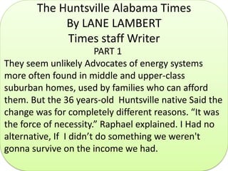 The Huntsville Alabama Times
By LANE LAMBERT
Times staff Writer
PART 1
They seem unlikely Advocates of energy systems
more often found in middle and upper-class
suburban homes, used by families who can afford
them. But the 36 years-old Huntsville native Said the
change was for completely different reasons. “It was
the force of necessity.” Raphael explained. I Had no
alternative, If I didn’t do something we weren't
gonna survive on the income we had.
 