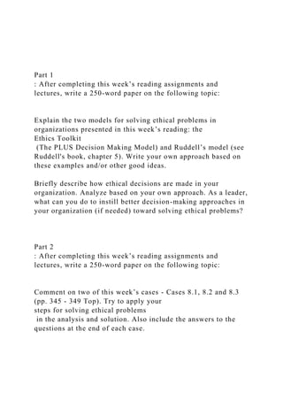 Part 1
: After completing this week’s reading assignments and
lectures, write a 250-word paper on the following topic:
Explain the two models for solving ethical problems in
organizations presented in this week’s reading: the
Ethics Toolkit
(The PLUS Decision Making Model) and Ruddell’s model (see
Ruddell's book, chapter 5). Write your own approach based on
these examples and/or other good ideas.
Briefly describe how ethical decisions are made in your
organization. Analyze based on your own approach. As a leader,
what can you do to instill better decision-making approaches in
your organization (if needed) toward solving ethical problems?
Part 2
: After completing this week’s reading assignments and
lectures, write a 250-word paper on the following topic:
Comment on two of this week’s cases - Cases 8.1, 8.2 and 8.3
(pp. 345 - 349 Top). Try to apply your
steps for solving ethical problems
in the analysis and solution. Also include the answers to the
questions at the end of each case.
 