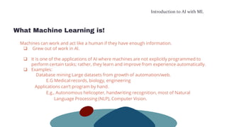 Introduction to AI with ML
What Machine Learning is!
Machines can work and act like a human if they have enough information.
 Grew out of work in AI.
 It is one of the applications of AI where machines are not explicitly programmed to
perform certain tasks; rather, they learn and improve from experience automatically.
 Examples:
Database mining Large datasets from growth of automation/web.
E.G Medical records, biology, engineering
Applications can’t program by hand.
E.g., Autonomous helicopter, handwriting recognition, most of Natural
Language Processing (NLP), Computer Vision.
 