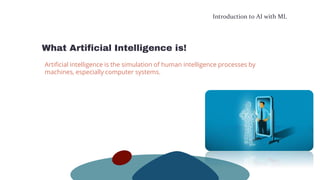 Introduction to AI with ML
What Artificial Intelligence is!
Artificial intelligence is the simulation of human intelligence processes by
machines, especially computer systems.
 