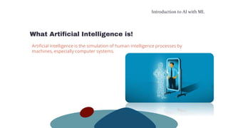 Introduction to AI with ML
What Artificial Intelligence is!
Artificial intelligence is the simulation of human intelligence processes by
machines, especially computer systems.
 