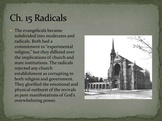  The evangelicals became
  subdivided into moderates and
  radicals. Both had a
  commitment to “experimental
  religion,” but they differed over
  the implications of church and
  state institutions. The radicals
  rejected any church
  establishment as corrupting to
  both religion and government.
  They glorified the emotional and
  physical outburst of the revivals
  as pure manifestations of God’s
  overwhelming power.
 