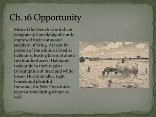  Most of the French who did not
  emigrate to Canada significantly
  improved their status and
  standard of living. At least 80
  percent of the colonists lived as
  habitants, leasing farms of about
  two hundred acres. Habitants
  took pride in their regular
  consumption of meat and white
  bread. Due to smaller, tight
  houses and plentiful
  firewood, the New French also
  kept warmer during winter as
  well.
 