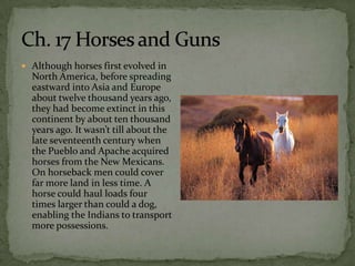  Although horses first evolved in
  North America, before spreading
  eastward into Asia and Europe
  about twelve thousand years ago,
  they had become extinct in this
  continent by about ten thousand
  years ago. It wasn’t till about the
  late seventeenth century when
  the Pueblo and Apache acquired
  horses from the New Mexicans.
  On horseback men could cover
  far more land in less time. A
  horse could haul loads four
  times larger than could a dog,
  enabling the Indians to transport
  more possessions.
 