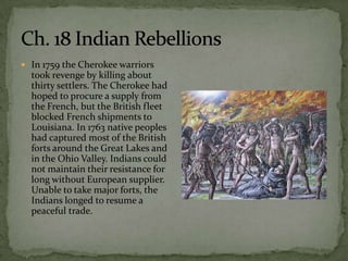 In 1759 the Cherokee warriors
  took revenge by killing about
  thirty settlers. The Cherokee had
  hoped to procure a supply from
  the French, but the British fleet
  blocked French shipments to
  Louisiana. In 1763 native peoples
  had captured most of the British
  forts around the Great Lakes and
  in the Ohio Valley. Indians could
  not maintain their resistance for
  long without European supplier.
  Unable to take major forts, the
  Indians longed to resume a
  peaceful trade.
 