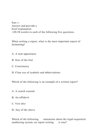 Part 1:
Answer and provide a
brief explanation
(30-50 words) to each of the following five questions.
When writing a report, what is the most important aspect of
formatting?
A. A neat appearance
B. Size of the font
C. Consistency
D. Clear use of symbols and abbreviations
Which of the following is an example of a written report?
A. A search warrant
B. An affidavit
C. Voir dire
D. Any of the above
Which of the following statements about the legal-sequential
numbering system, on report writing is true?
 