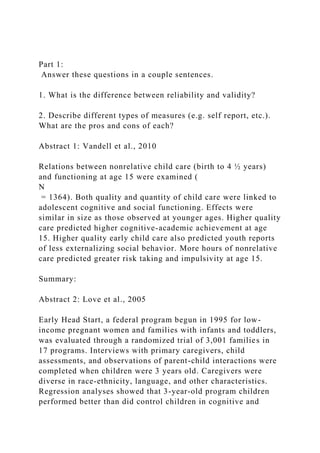 Part 1:
Answer these questions in a couple sentences.
1. What is the difference between reliability and validity?
2. Describe different types of measures (e.g. self report, etc.).
What are the pros and cons of each?
Abstract 1: Vandell et al., 2010
Relations between nonrelative child care (birth to 4 ½ years)
and functioning at age 15 were examined (
N
= 1364). Both quality and quantity of child care were linked to
adolescent cognitive and social functioning. Effects were
similar in size as those observed at younger ages. Higher quality
care predicted higher cognitive-academic achievement at age
15. Higher quality early child care also predicted youth reports
of less externalizing social behavior. More hours of nonrelative
care predicted greater risk taking and impulsivity at age 15.
Summary:
Abstract 2: Love et al., 2005
Early Head Start, a federal program begun in 1995 for low-
income pregnant women and families with infants and toddlers,
was evaluated through a randomized trial of 3,001 families in
17 programs. Interviews with primary caregivers, child
assessments, and observations of parent-child interactions were
completed when children were 3 years old. Caregivers were
diverse in race-ethnicity, language, and other characteristics.
Regression analyses showed that 3-year-old program children
performed better than did control children in cognitive and
 