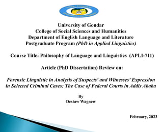 University of Gondar
College of Social Sciences and Humanities
Department of English Language and Literature
Postgraduate Program (PhD in Applied Linguistics)
Course Title: Philosophy of Language and Linguistics (APLI-711)
Article (PhD Dissertation) Review on:
Forensic Linguistic in Analysis of Suspects' and Witnesses' Expression
in Selected Criminal Cases: The Case of Federal Courts in Addis Ababa
By
Destaw Wagnew
February, 2023
 