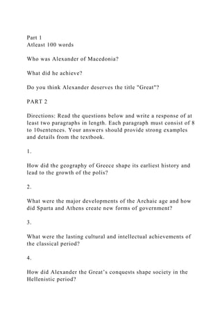 Part 1
Atleast 100 words
Who was Alexander of Macedonia?
What did he achieve?
Do you think Alexander deserves the title "Great"?
PART 2
Directions: Read the questions below and write a response of at
least two paragraphs in length. Each paragraph must consist of 8
to 10sentences. Your answers should provide strong examples
and details from the textbook.
1.
How did the geography of Greece shape its earliest history and
lead to the growth of the polis?
2.
What were the major developments of the Archaic age and how
did Sparta and Athens create new forms of government?
3.
What were the lasting cultural and intellectual achievements of
the classical period?
4.
How did Alexander the Great’s conquests shape society in the
Hellenistic period?
 