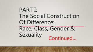 PART I:
The Social Construction
Of Difference:
Race, Class, Gender &
Sexuality
Continued…
 