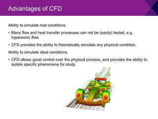 Ability to simulate real conditions.
• Many flow and heat transfer processes can not be (easily) tested, e.g.
hypersonic flow.
• CFD provides the ability to theoretically simulate any physical condition.
Ability to simulate ideal conditions.
• CFD allows great control over the physical process, and provides the ability to
isolate specific phenomena for study.
Advantages of CFD
 