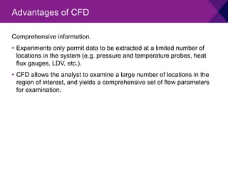 Comprehensive information.
• Experiments only permit data to be extracted at a limited number of
locations in the system (e.g. pressure and temperature probes, heat
flux gauges, LDV, etc.).
• CFD allows the analyst to examine a large number of locations in the
region of interest, and yields a comprehensive set of flow parameters
for examination.
Advantages of CFD
 
