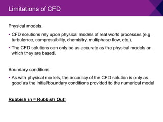 Physical models.
• CFD solutions rely upon physical models of real world processes (e.g.
turbulence, compressibility, chemistry, multiphase flow, etc.).
• The CFD solutions can only be as accurate as the physical models on
which they are based.
Boundary conditions
• As with physical models, the accuracy of the CFD solution is only as
good as the initial/boundary conditions provided to the numerical model
Rubbish in = Rubbish Out!
Limitations of CFD
 