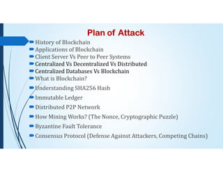 Plan of Attack
History of Blockchain
Applications of Blockchain
Client Server Vs Peer to Peer Systems
Centralized Vs Decentralized Vs Distributed
Centralized Databases Vs Blockchain
What is Blockchain?
Understanding SHA256 Hash
Immutable Ledger
Distributed P2P Network
How Mining Works? (The Nonce, Cryptographic Puzzle)
Byzantine Fault Tolerance
Consensus Protocol (Defense Against Attackers, Competing Chains)
 