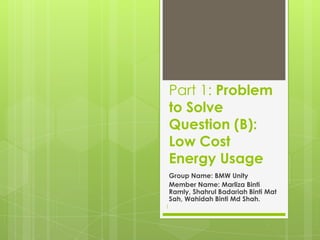 Part 1: Problem
to Solve
Question (B):
Low Cost
Energy Usage
Group Name: BMW Unity
Member Name: Marliza Binti
Ramly, Shahrul Badariah Binti Mat
Sah, Wahidah Binti Md Shah.
1
 