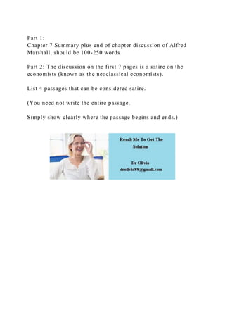 Part 1:
Chapter 7 Summary plus end of chapter discussion of Alfred
Marshall, should be 100-250 words
Part 2: The discussion on the first 7 pages is a satire on the
economists (known as the neoclassical economists).
List 4 passages that can be considered satire.
(You need not write the entire passage.
Simply show clearly where the passage begins and ends.)
 