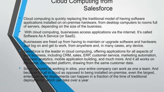 Cloud Computing from
Salesforce
• Cloud computing is quickly replacing the traditional model of having software
applications installed on on-premise hardware, from desktop computers to rooms full
of servers, depending on the size of the business.
• With cloud computing, businesses access applications via the internet. It’s called
Software As A Service (or SaaS).
• Businesses are freed up from having to maintain or upgrade software and hardware.
Just log on and get to work, from anywhere and, in many cases, any device.
• Salesforce is the leader in cloud computing, offering applications for all aspects of
your business, including CRM, sales, ERP, customer service, marketing automation,
business analytics, mobile application building, and much more. And it all works on
the same, connected platform, drawing from the same customer data.
• So as opposed to working in silos, your entire company can work as one a team. And
because it’s all in cloud as opposed to being installed on-premise, even the largest,
enterprise-wide deployments can happen in a fraction of the time of traditional
deployments, which can take over a year
 