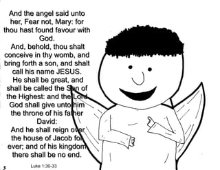 And the angel said unto
   her, Fear not, Mary: for
thou hast found favour with
              God.
   And, behold, thou shalt
conceive in thy womb, and
bring forth a son, and shalt
    call his name JESUS.
    He shall be great, and
 shall be called the Son of
 the Highest: and the Lord
  God shall give unto him
   the throne of his father
             David:
   And he shall reign over
   the house of Jacob for
  ever; and of his kingdom
    there shall be no end.
        Luke 1:30-33
 