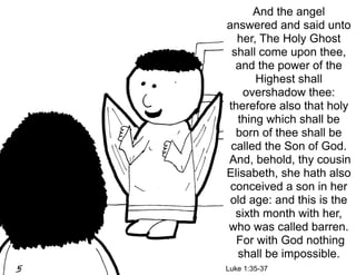 And the angel
answered and said unto
  her, The Holy Ghost
 shall come upon thee,
  and the power of the
      Highest shall
    overshadow thee:
therefore also that holy
  thing which shall be
  born of thee shall be
 called the Son of God.
And, behold, thy cousin
Elisabeth, she hath also
 conceived a son in her
 old age: and this is the
  sixth month with her,
who was called barren.
  For with God nothing
  shall be impossible.
Luke 1:35-37
 