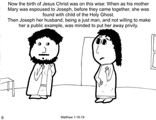 Now the birth of Jesus Christ was on this wise: When as his mother
    Mary was espoused to Joseph, before they came together, she was
                     found with child of the Holy Ghost.
    Then Joseph her husband, being a just man, and not willing to make
        her a public example, was minded to put her away privily.




6                           Matthew 1:18-19
 