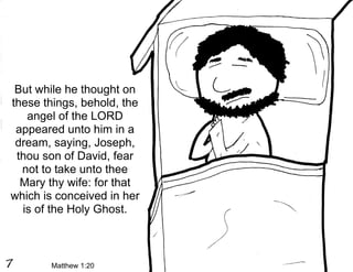 But while he thought on
these things, behold, the
   angel of the LORD
 appeared unto him in a
 dream, saying, Joseph,
 thou son of David, fear
  not to take unto thee
  Mary thy wife: for that
which is conceived in her
  is of the Holy Ghost.



       Matthew 1:20
 