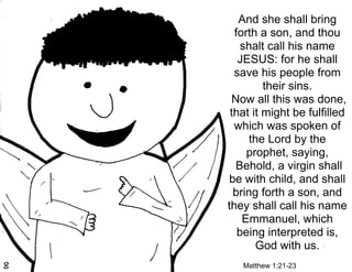 And she shall bring
  forth a son, and thou
    shalt call his name
   JESUS: for he shall
  save his people from
         their sins.
  Now all this was done,
 that it might be fulfilled
  which was spoken of
     the Lord by the
     prophet, saying,
   Behold, a virgin shall
be with child, and shall
  bring forth a son, and
they shall call his name
    Emmanuel, which
   being interpreted is,
       God with us.
   Matthew 1:21-23
 