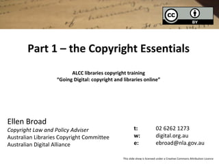 Part 1 – the Copyright Essentials
ALCC libraries copyright training
“Going Digital: copyright and libraries online”
Ellen Broad
Copyright Law and Policy Adviser
Australian Libraries Copyright Committee
Australian Digital Alliance
t: 02 6262 1273
w: digital.org.au
e: ebroad@nla.gov.au
This slide show is licensed under a Creative Commons Attribution Licence
 