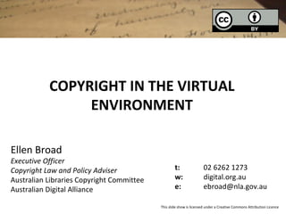 COPYRIGHT IN THE VIRTUAL
                ENVIRONMENT

Ellen Broad
Executive Officer
Copyright Law and Policy Adviser                   t:                02 6262 1273
Australian Libraries Copyright Committee           w:                digital.org.au
Australian Digital Alliance                        e:                ebroad@nla.gov.au

                                           This slide show is licensed under a Creative Commons Attribution Licence
 