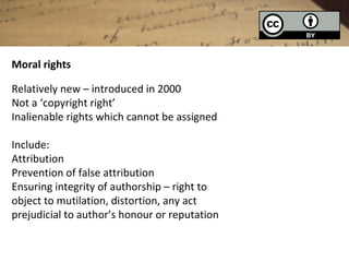 Moral rights

Relatively new – introduced in 2000
Not a ‘copyright right’
Inalienable rights which cannot be assigned

Include:
Attribution
Prevention of false attribution
Ensuring integrity of authorship – right to
object to mutilation, distortion, any act
prejudicial to author’s honour or reputation
 