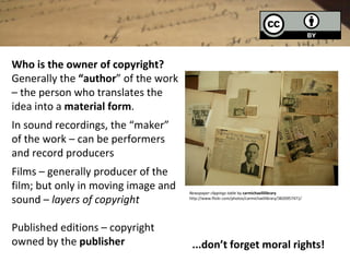 Who is the owner of copyright?
Generally the “author” of the work
– the person who translates the
idea into a material form.
In sound recordings, the “maker”
of the work – can be performers
and record producers
Films – generally producer of the
film; but only in moving image and   Newspaper clippings table by carmichaellilibrary
sound – layers of copyright          http://www.flickr.com/photos/carmichaellibrary/3820957471/




Published editions – copyright
owned by the publisher                ...don’t forget moral rights!
 
